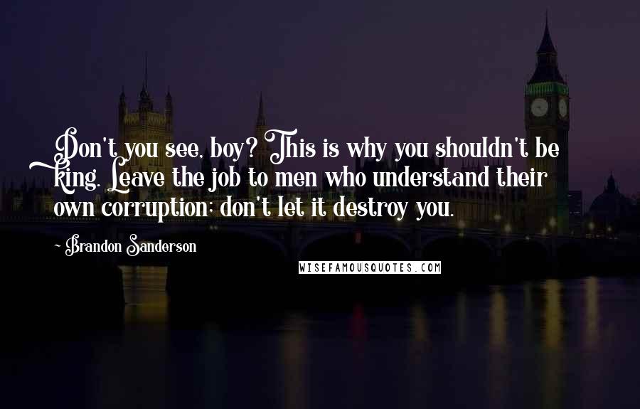 Brandon Sanderson Quotes: Don't you see, boy? This is why you shouldn't be king. Leave the job to men who understand their own corruption; don't let it destroy you.