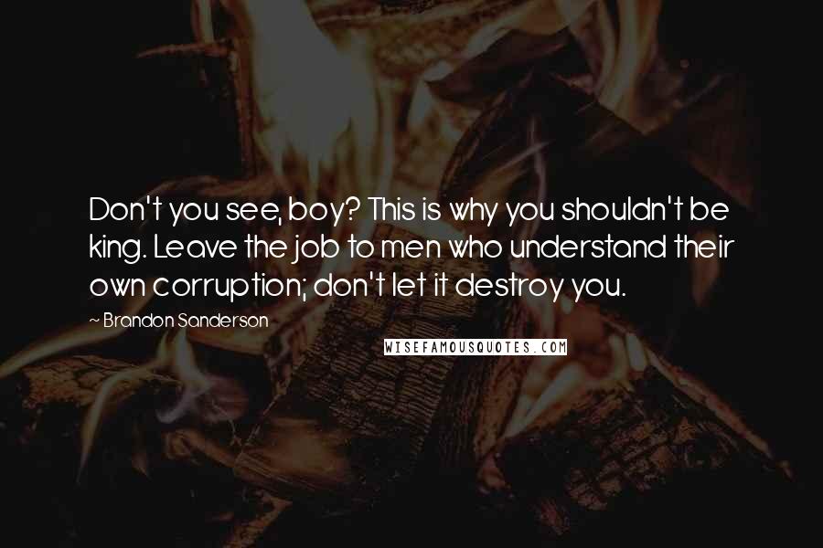 Brandon Sanderson Quotes: Don't you see, boy? This is why you shouldn't be king. Leave the job to men who understand their own corruption; don't let it destroy you.