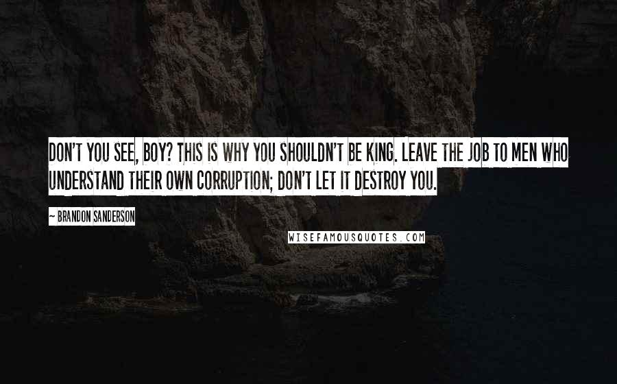 Brandon Sanderson Quotes: Don't you see, boy? This is why you shouldn't be king. Leave the job to men who understand their own corruption; don't let it destroy you.