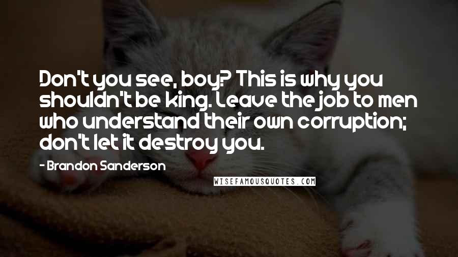 Brandon Sanderson Quotes: Don't you see, boy? This is why you shouldn't be king. Leave the job to men who understand their own corruption; don't let it destroy you.