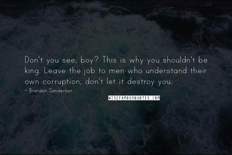 Brandon Sanderson Quotes: Don't you see, boy? This is why you shouldn't be king. Leave the job to men who understand their own corruption; don't let it destroy you.