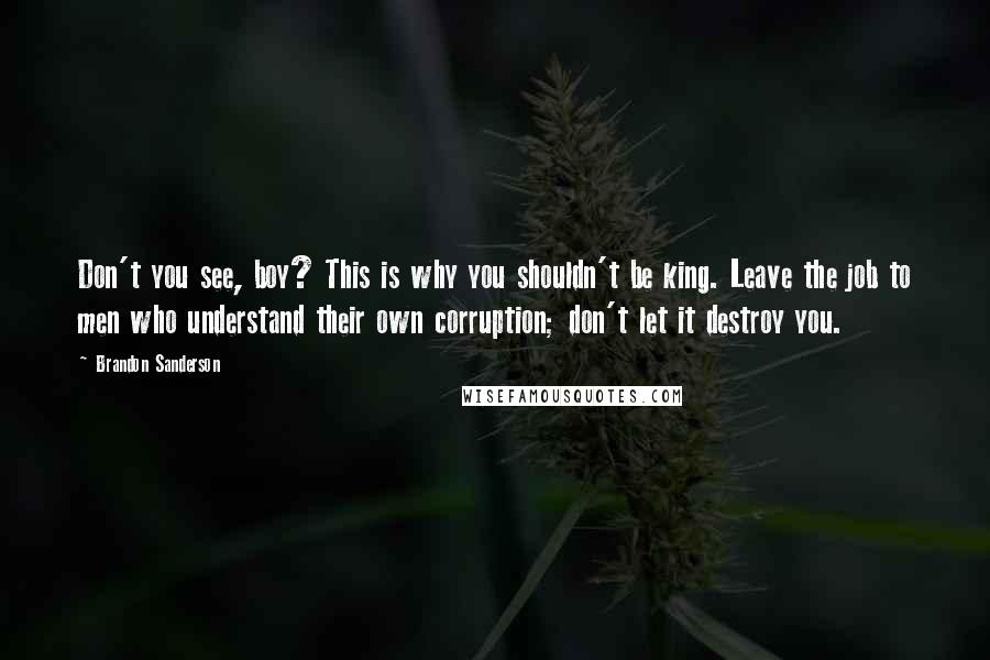 Brandon Sanderson Quotes: Don't you see, boy? This is why you shouldn't be king. Leave the job to men who understand their own corruption; don't let it destroy you.