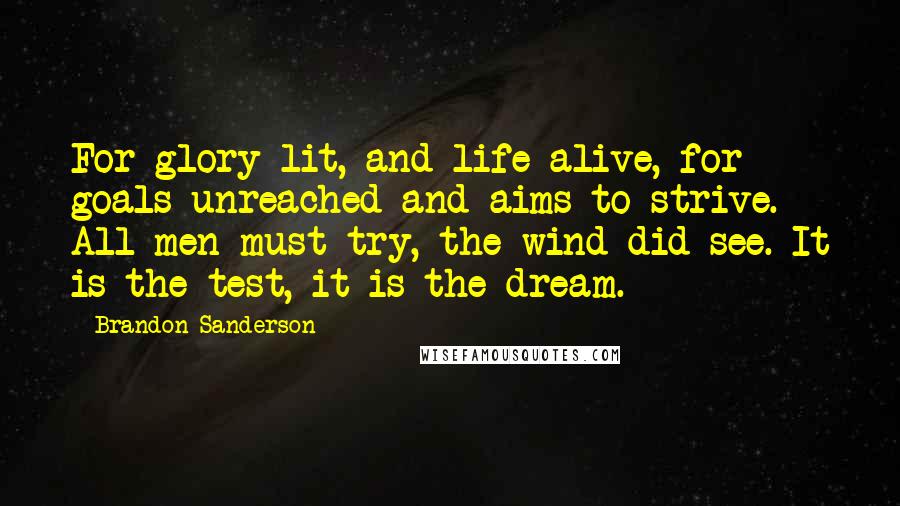 Brandon Sanderson Quotes: For glory lit, and life alive, for goals unreached and aims to strive. All men must try, the wind did see. It is the test, it is the dream.