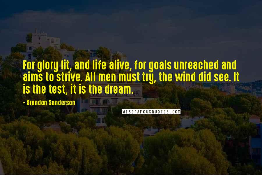 Brandon Sanderson Quotes: For glory lit, and life alive, for goals unreached and aims to strive. All men must try, the wind did see. It is the test, it is the dream.