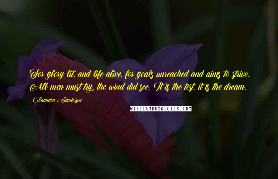 Brandon Sanderson Quotes: For glory lit, and life alive, for goals unreached and aims to strive. All men must try, the wind did see. It is the test, it is the dream.