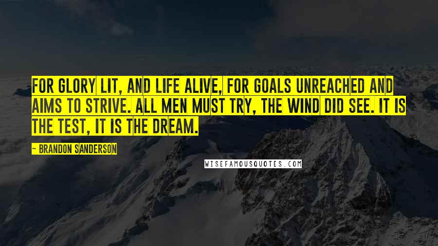 Brandon Sanderson Quotes: For glory lit, and life alive, for goals unreached and aims to strive. All men must try, the wind did see. It is the test, it is the dream.