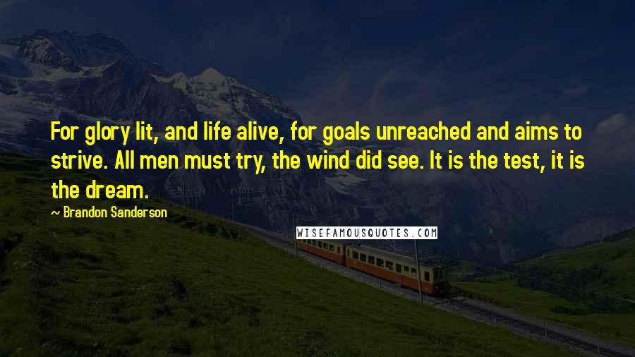 Brandon Sanderson Quotes: For glory lit, and life alive, for goals unreached and aims to strive. All men must try, the wind did see. It is the test, it is the dream.