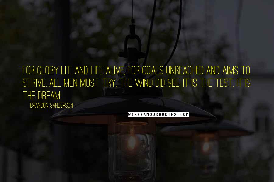 Brandon Sanderson Quotes: For glory lit, and life alive, for goals unreached and aims to strive. All men must try, the wind did see. It is the test, it is the dream.