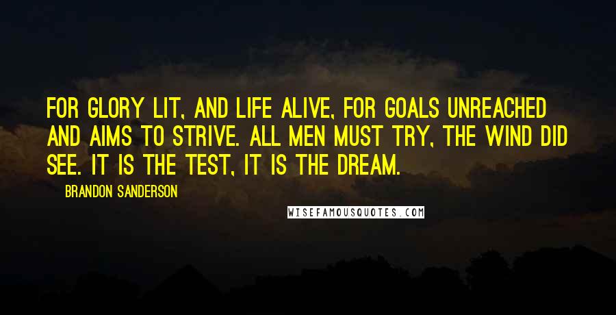 Brandon Sanderson Quotes: For glory lit, and life alive, for goals unreached and aims to strive. All men must try, the wind did see. It is the test, it is the dream.