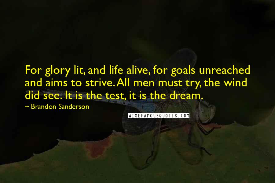 Brandon Sanderson Quotes: For glory lit, and life alive, for goals unreached and aims to strive. All men must try, the wind did see. It is the test, it is the dream.