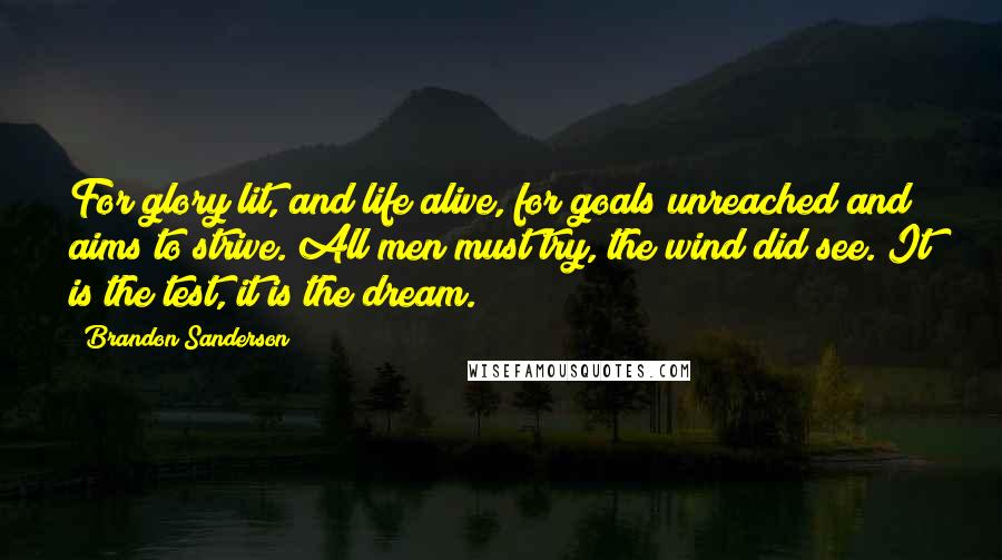 Brandon Sanderson Quotes: For glory lit, and life alive, for goals unreached and aims to strive. All men must try, the wind did see. It is the test, it is the dream.