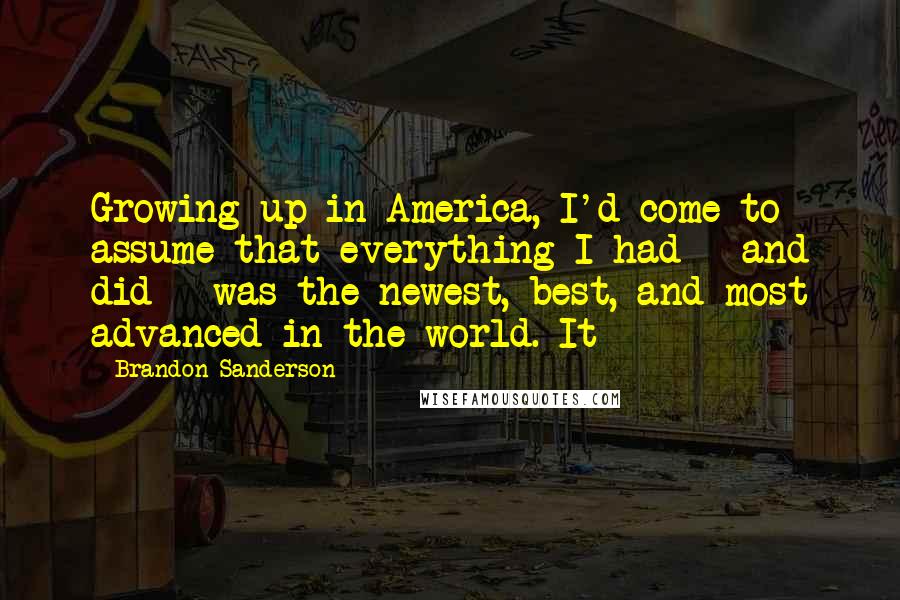 Brandon Sanderson Quotes: Growing up in America, I'd come to assume that everything I had - and did - was the newest, best, and most advanced in the world. It