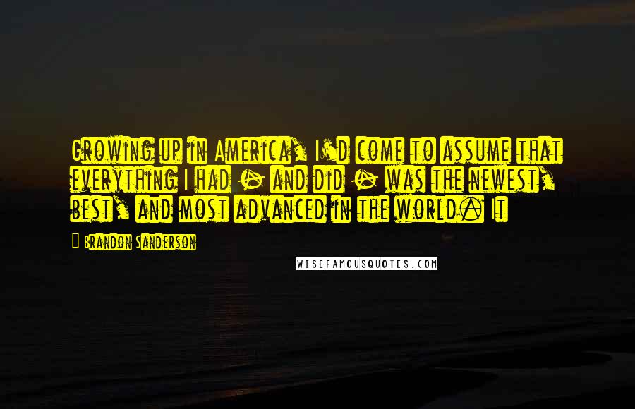 Brandon Sanderson Quotes: Growing up in America, I'd come to assume that everything I had - and did - was the newest, best, and most advanced in the world. It