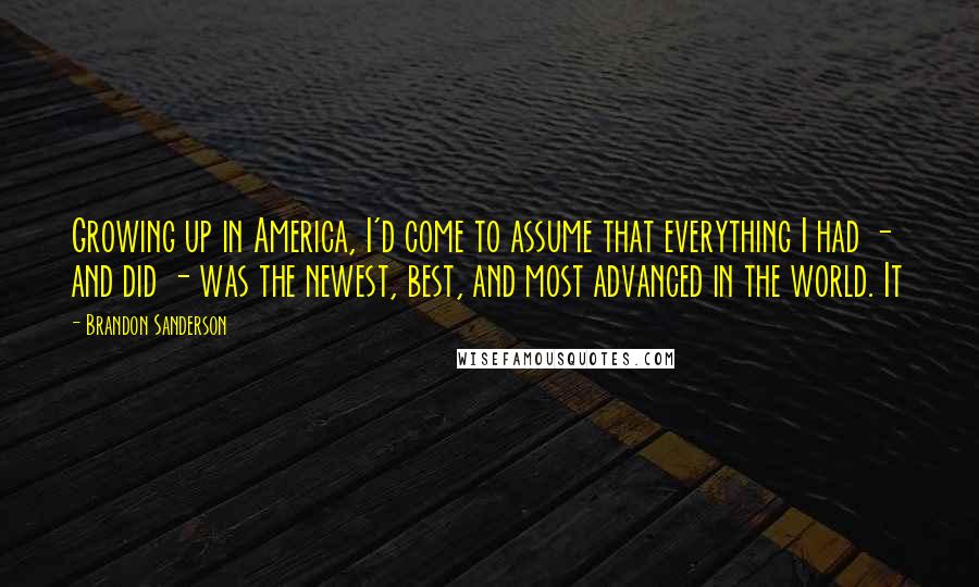 Brandon Sanderson Quotes: Growing up in America, I'd come to assume that everything I had - and did - was the newest, best, and most advanced in the world. It