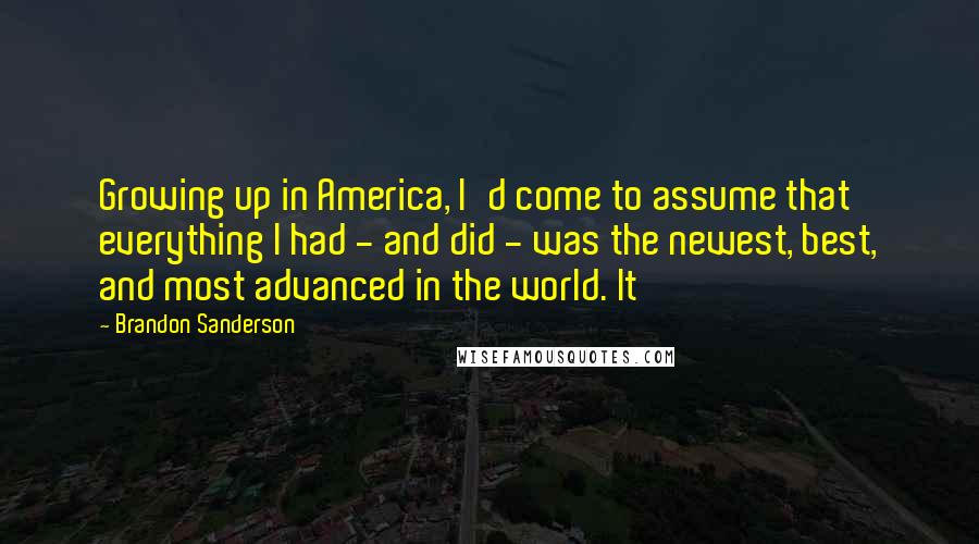 Brandon Sanderson Quotes: Growing up in America, I'd come to assume that everything I had - and did - was the newest, best, and most advanced in the world. It