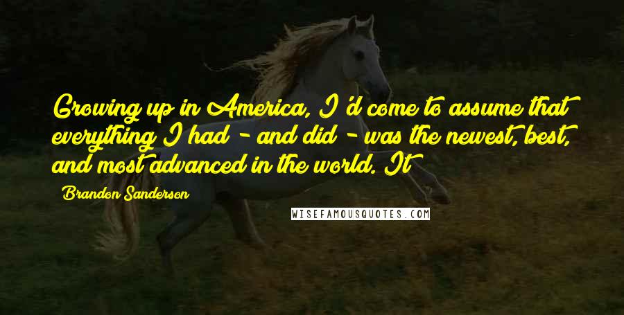 Brandon Sanderson Quotes: Growing up in America, I'd come to assume that everything I had - and did - was the newest, best, and most advanced in the world. It