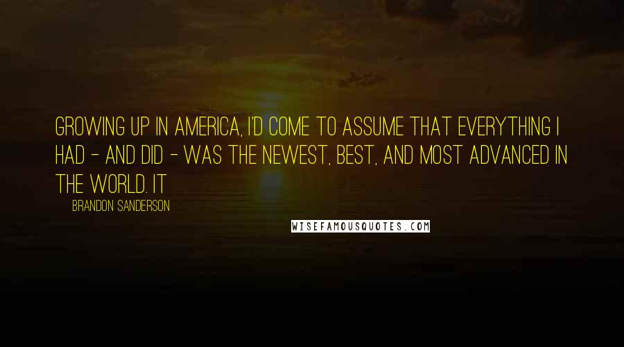 Brandon Sanderson Quotes: Growing up in America, I'd come to assume that everything I had - and did - was the newest, best, and most advanced in the world. It