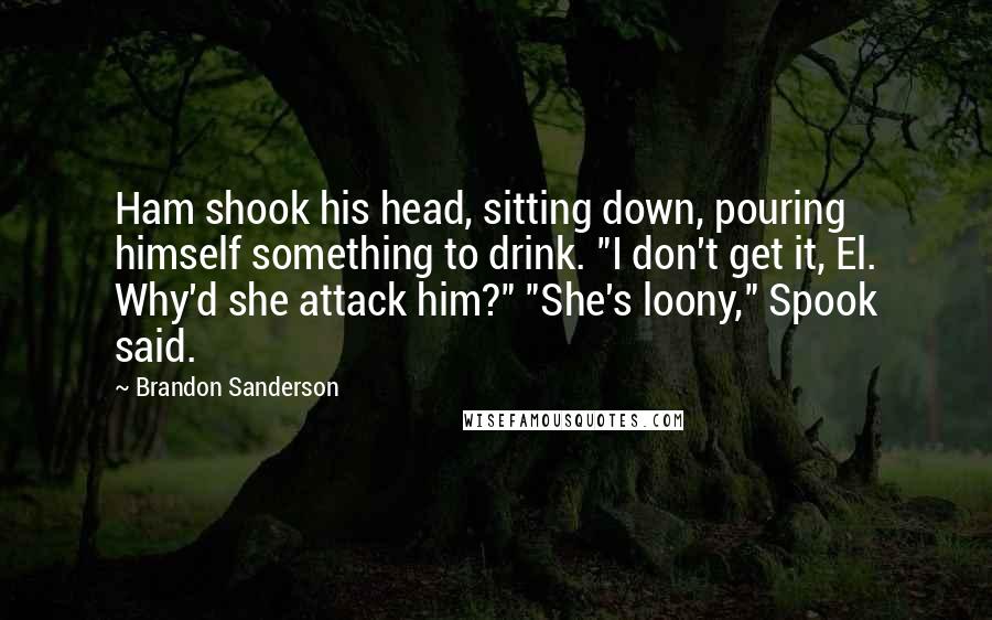 Brandon Sanderson Quotes: Ham shook his head, sitting down, pouring himself something to drink. "I don't get it, El. Why'd she attack him?" "She's loony," Spook said.