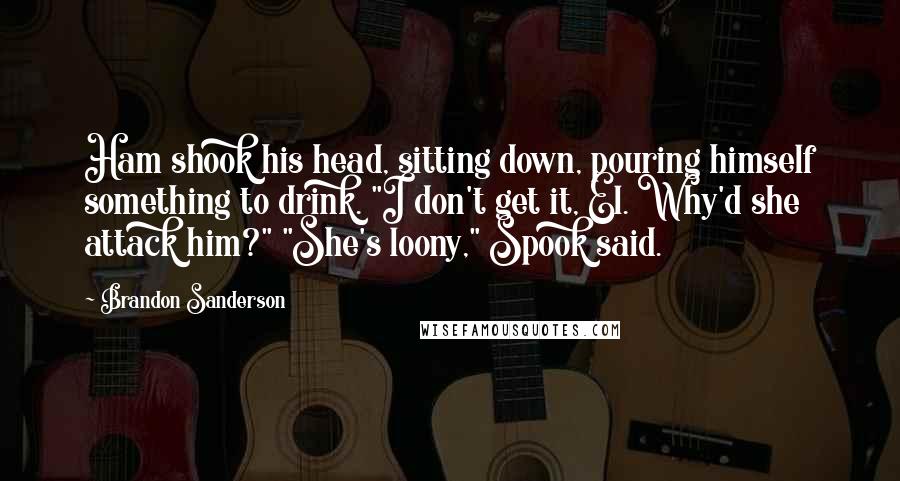 Brandon Sanderson Quotes: Ham shook his head, sitting down, pouring himself something to drink. "I don't get it, El. Why'd she attack him?" "She's loony," Spook said.