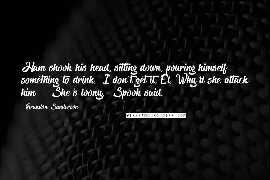 Brandon Sanderson Quotes: Ham shook his head, sitting down, pouring himself something to drink. "I don't get it, El. Why'd she attack him?" "She's loony," Spook said.