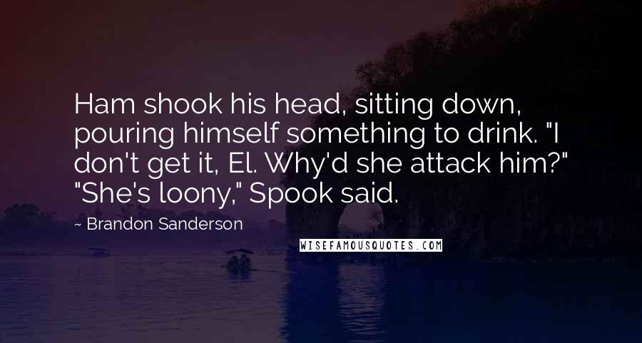 Brandon Sanderson Quotes: Ham shook his head, sitting down, pouring himself something to drink. "I don't get it, El. Why'd she attack him?" "She's loony," Spook said.