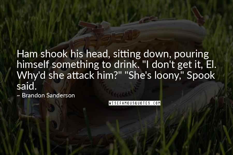 Brandon Sanderson Quotes: Ham shook his head, sitting down, pouring himself something to drink. "I don't get it, El. Why'd she attack him?" "She's loony," Spook said.