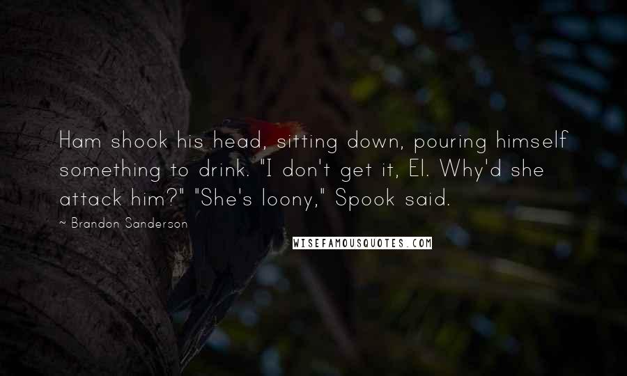 Brandon Sanderson Quotes: Ham shook his head, sitting down, pouring himself something to drink. "I don't get it, El. Why'd she attack him?" "She's loony," Spook said.