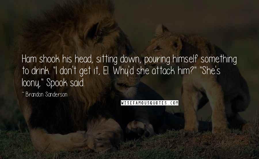 Brandon Sanderson Quotes: Ham shook his head, sitting down, pouring himself something to drink. "I don't get it, El. Why'd she attack him?" "She's loony," Spook said.