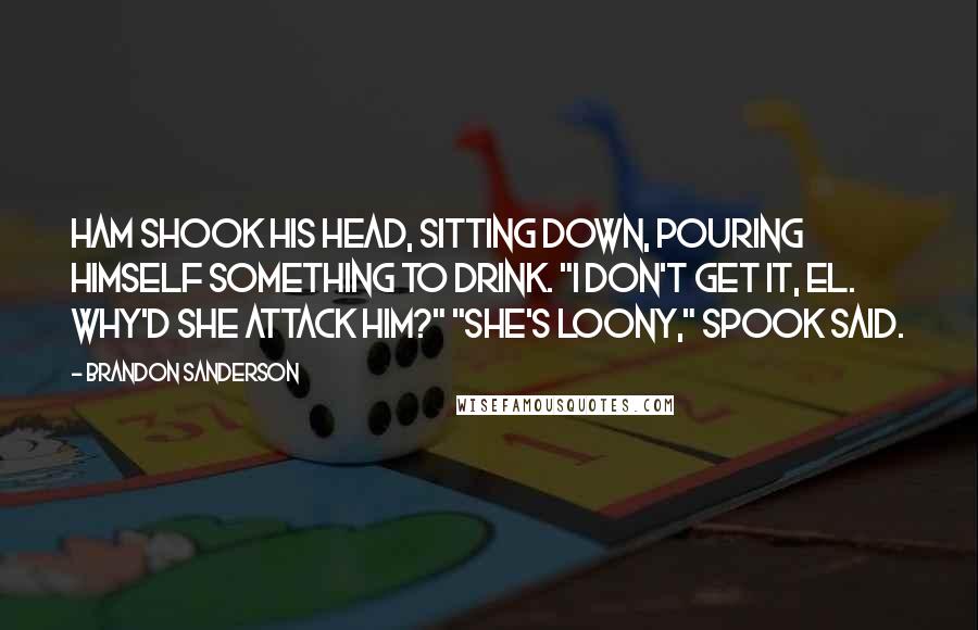 Brandon Sanderson Quotes: Ham shook his head, sitting down, pouring himself something to drink. "I don't get it, El. Why'd she attack him?" "She's loony," Spook said.