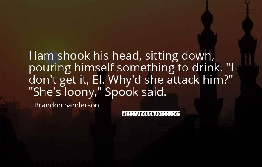 Brandon Sanderson Quotes: Ham shook his head, sitting down, pouring himself something to drink. "I don't get it, El. Why'd she attack him?" "She's loony," Spook said.