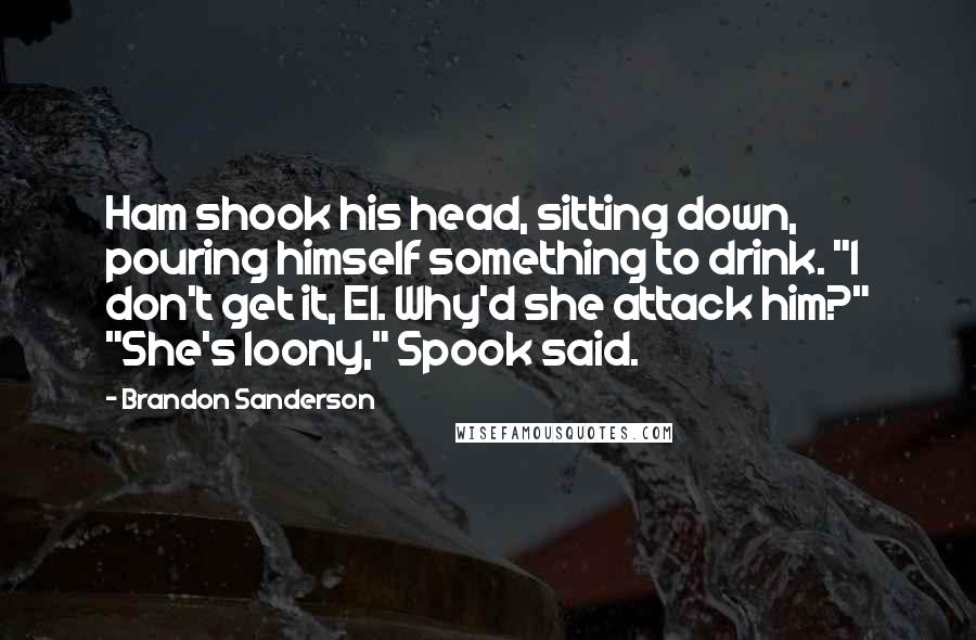 Brandon Sanderson Quotes: Ham shook his head, sitting down, pouring himself something to drink. "I don't get it, El. Why'd she attack him?" "She's loony," Spook said.