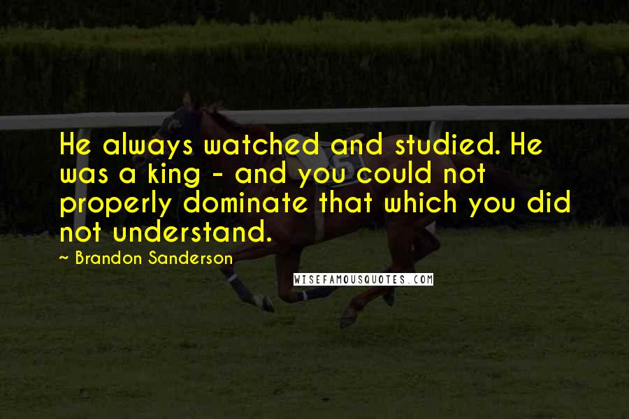 Brandon Sanderson Quotes: He always watched and studied. He was a king - and you could not properly dominate that which you did not understand.