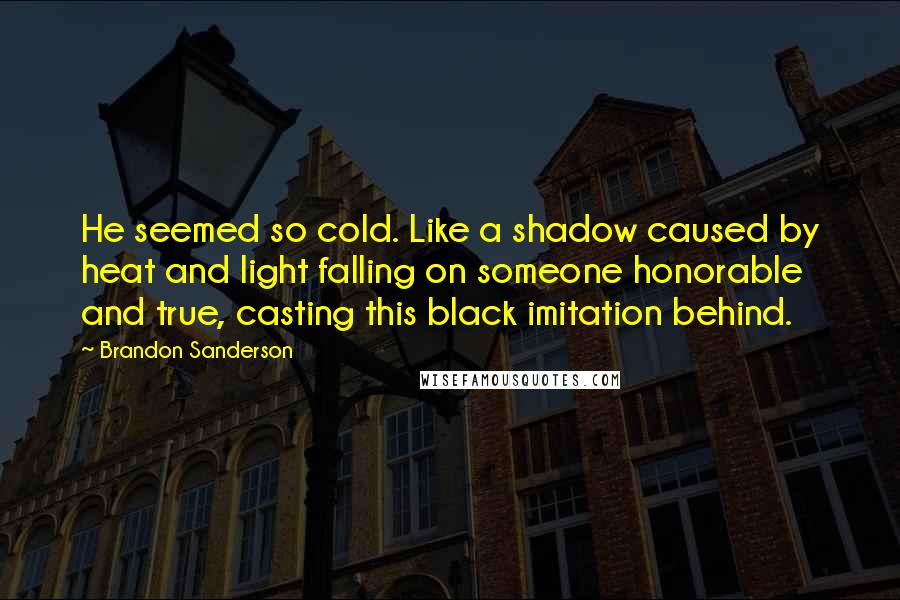 Brandon Sanderson Quotes: He seemed so cold. Like a shadow caused by heat and light falling on someone honorable and true, casting this black imitation behind.