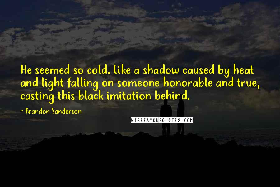 Brandon Sanderson Quotes: He seemed so cold. Like a shadow caused by heat and light falling on someone honorable and true, casting this black imitation behind.