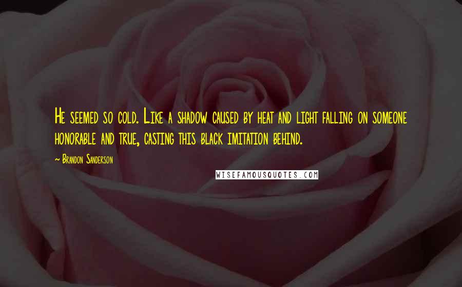 Brandon Sanderson Quotes: He seemed so cold. Like a shadow caused by heat and light falling on someone honorable and true, casting this black imitation behind.