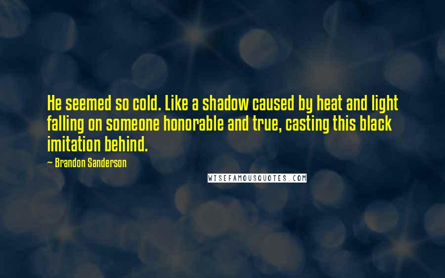 Brandon Sanderson Quotes: He seemed so cold. Like a shadow caused by heat and light falling on someone honorable and true, casting this black imitation behind.