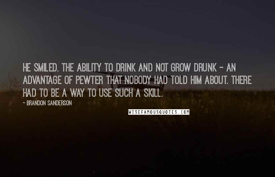 Brandon Sanderson Quotes: He smiled. The ability to drink and not grow drunk - an advantage of pewter that nobody had told him about. There had to be a way to use such a skill.