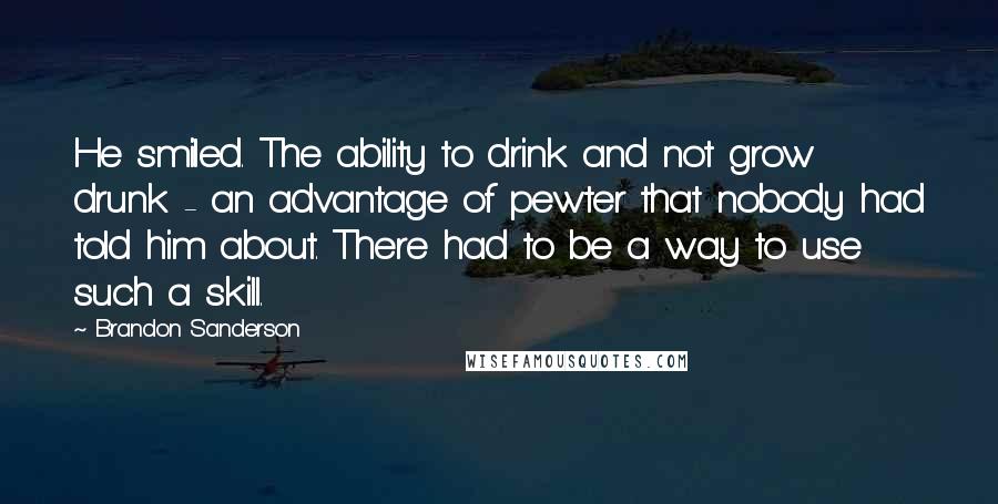 Brandon Sanderson Quotes: He smiled. The ability to drink and not grow drunk - an advantage of pewter that nobody had told him about. There had to be a way to use such a skill.