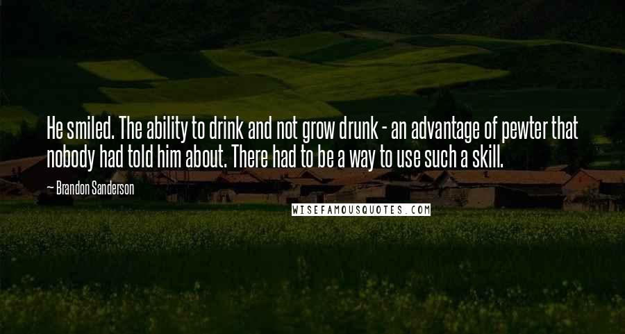 Brandon Sanderson Quotes: He smiled. The ability to drink and not grow drunk - an advantage of pewter that nobody had told him about. There had to be a way to use such a skill.