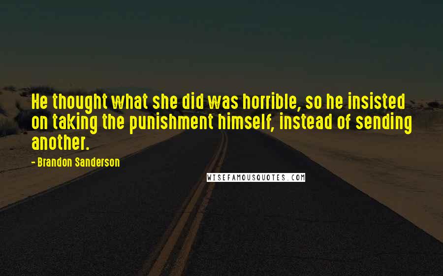 Brandon Sanderson Quotes: He thought what she did was horrible, so he insisted on taking the punishment himself, instead of sending another.