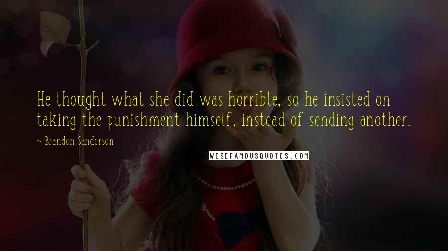 Brandon Sanderson Quotes: He thought what she did was horrible, so he insisted on taking the punishment himself, instead of sending another.