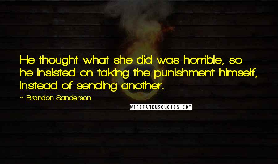 Brandon Sanderson Quotes: He thought what she did was horrible, so he insisted on taking the punishment himself, instead of sending another.