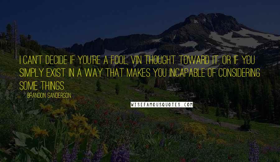 Brandon Sanderson Quotes: I can't decide if you're a fool, Vin thought toward it, or if you simply exist in a way that makes you incapable of considering some things.