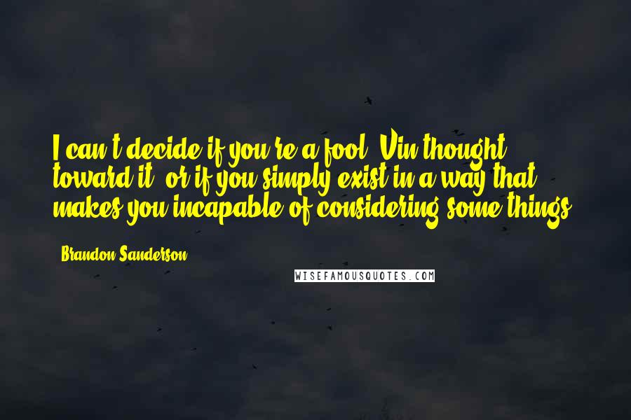 Brandon Sanderson Quotes: I can't decide if you're a fool, Vin thought toward it, or if you simply exist in a way that makes you incapable of considering some things.