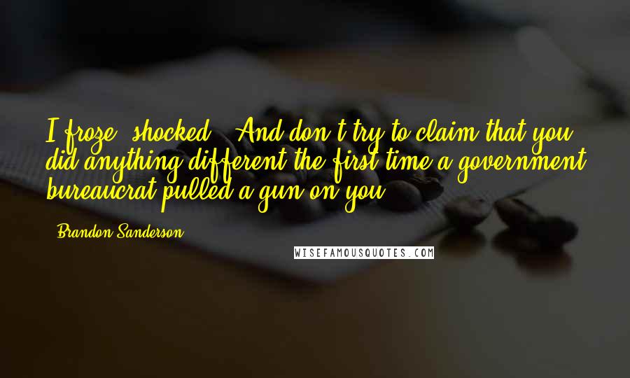 Brandon Sanderson Quotes: I froze, shocked. (And don't try to claim that you did anything different the first time a government bureaucrat pulled a gun on you.)