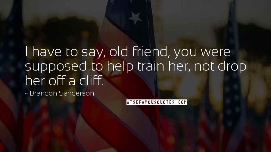 Brandon Sanderson Quotes: I have to say, old friend, you were supposed to help train her, not drop her off a cliff.