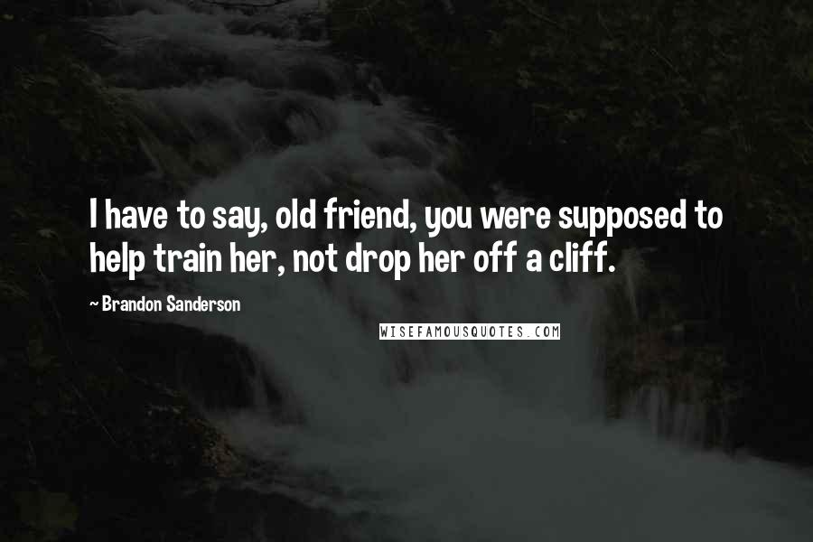 Brandon Sanderson Quotes: I have to say, old friend, you were supposed to help train her, not drop her off a cliff.