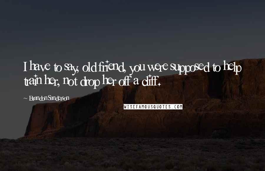 Brandon Sanderson Quotes: I have to say, old friend, you were supposed to help train her, not drop her off a cliff.