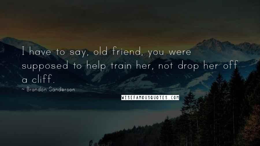 Brandon Sanderson Quotes: I have to say, old friend, you were supposed to help train her, not drop her off a cliff.