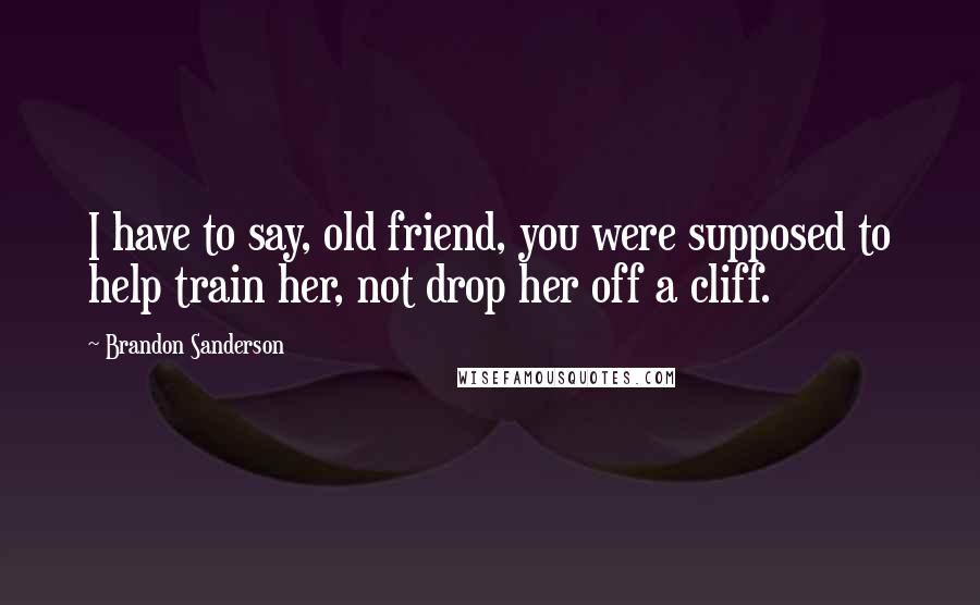 Brandon Sanderson Quotes: I have to say, old friend, you were supposed to help train her, not drop her off a cliff.